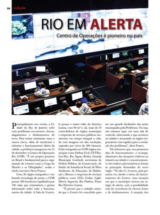 34       cidade



                             Rio eM ALERTA
                                            Centro de operações é pioneiro no país
     divulgação




     P    rincipalmente nos verões, a Ci-
          dade do Rio de Janeiro sofre
     com problemas recorrentes: chuvas,
                                            le possui o maior telão da América
                                            Latina, com 80 m² e, ali, mais de 70
                                            controladores de órgãos municipais
                                                                                    ser um grande facilitador das ações
                                                                                    encampadas pela Prefeitura. Ou seja,
                                                                                    nós estamos aqui, em uma sala de
     alagamentos e deslizamentos de         e empresas de serviços públicos mo-     controle, observando o que acontece
     terra. Para tentar minimizar esses e   nitoram em tempo integral a cida-       na cidade e acionando os órgãos res-
     outros riscos, além de monitorar e     de com imagens em alta resolução,       ponsáveis com rapidez para a resolu-
     otimizar o funcionamento diário da     captadas por cerca de 200 câmeras.      ção dos problemas”, disse Franco.
     cidade, a prefeitura inaugurou em 31   Estão integrados ao COR órgãos mu-          Ele informou que, nos primeiros
     de dezembro o Centro de Operações      nicipais como Defesa Civil, CET-Rio,    dias de funcionamento, o acompa-
     Rio (COR). “É um projeto pioneiro      Geo-Rio, Rio Águas, Rioluz, Guarda      nhamento das situações relativas ao
     no Brasil e fundamental para a orga-   Municipal, Comlurb, secretarias de      trânsito na cidade e o monitoramen-
     nização de eventos como a Copa do      Ordem Pública, de Conservação, de       to dos índices pluviométricos foram
     Mundo e as Olimpíadas”, avalia o       Saúde, de Assistência Social, de Meio   as principais demandas do novo
     chefe executivo Sávio Franco.          Ambiente, de Educação, de Habita-       órgão. “No dia 11, tivemos, pela pri-
         Com 30 órgãos integrados e uti-    ção e Riotur; e empresas de serviços    meira vez, desde o início do funcio-
     lizando tecnologia de ponta, o COR     públicos como CEG, Cedae, Light,        namento do Centro, uma situação
     possui 300 monitores espalhados por    Metrô, Supervia, Rio Ônibus, Ponte      em que o município entrou em es-
     100 salas que transmitem e geram       Rio-Niterói e Lamsa.                    tágio de alerta, com a possibilidade
     informação sobre todo o funciona-          “É preciso que o cidadão enten-     real de ocorrência de chuvas fortes
                                                                                                                        Raphael Lima




     mento da cidade. A Sala de Contro-     da que o Centro foi concebido para      e de deslizamentos. A atuação dos
 