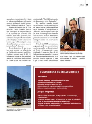 cidade         35




                                                                                                                            Pedro Peracio
operadores e dos órgãos foi eficaz,            continuidade. “Até 2012 mais pontos
ou seja, a população percebeu uma              de alagamentos serão eliminados.”
resposta ainda mais rápida por par-                 Há também grandes investi-
te da Prefeitura”, explicou Franco.            mentos, como o projeto que preten-
    O secretário municipal de Con-             de acabar com as enchentes na Pra-
servação, Carlos Roberto Osório,               ça da Bandeira. A área próxima ao
que participou da implantação do               Maracanã, um dos palcos da Copa
COR, acredita que o caráter cola-              de 2014, receberá piscinas subterrâ-
borativo do Centro permitirá uma               neas e desvios de rios. A Prefeitura
constante evolução. “As ferramentas            já solicitou recursos ao Governo Fe-
para integração estarão sempre evo-            deral para iniciar esta obra”, disse o
luindo, o que colaborará para a atua-          secretário.
ção da Prefeitura na pronta resposta                O chefe do COR informa que a
às ocorrências”, afirmou.                      população pode ter acesso às infor-
    Frente às críticas de que o cor-           mações apuradas no Centro através
reto seria investir em infraestrutu-           do Twitter – @operacoesrio –, que é
ra, Osório informa que, em 2010, a             atualizado 24 horas por dia, e de três     Carlos Roberto osório: “Ferramentas para
                                                                                          integração estão evoluindo cada vez mais”.
Prefeitura investiu mais de R$ 219             boletins diários repassados à impren-
milhões na mitigação dos principais            sa. “Em casos extraordinários, serão       te e integre cada vez mais órgãos e
pontos de enchente e deslizamentos             emitidos boletins especiais. A ideia       informações da cidade”, concluiu.
da cidade e que esse trabalho terá             é que o centro evolua continuamen-         (Joana Algebaile)  •
                                  divulgação




                                                        OS NÚMEROS E OS ÓRGãOS DO COR
                                                   Os números

                                                   • 30 órgãos integrados, utilizando tecnologia de ponta
                                                   • 300 monitores espalhados por 100 salas
                                                   • Maior telão da América Latina, com 80 m²
                                                   • 70 controladores de órgãos municipais e empresas públicas
                                                   • 200 câmeras captando imagens de alta resolução

                                                   Os órgão integrados

                                                   • Defesa Civil, CET-Rio, Geo-Rio, Rio Águas, Rioluz, Guarda Municipal,
                                                     Comlurb, Riotur;
                                                   • Secretarias de Ordem Pública, de Conservação, de Saúde, de Assistência
                                                     Social, de Meio Ambiente, de Educação, de habitação;
                                                                                                                                                 Revista do Crea-RJ • Janeiro/Março de 2011




                                                   • Empresas de serviços públicos, como CEG, Cedae, Light, Metrô, Supervia,
                                                     Rio Ônibus, Ponte Rio-Niterói e Lamsa.

Fachada do Centro de operações Rio,
localizado na Cidade Nova
 