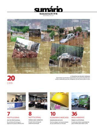 sumário   Revista do Crea-RJ . Nº 86
                                                             Janeiro/Março de 2011




20
                                                                                                                   A TRAGÉdiA NA ReGiÃo SeRRANA
                                                                                       especialistas recomendam mapeamento como ponto de partida para
                                                                                     evitar as catástrofes que vêm castigando o Rio de Janeiro todos os anos


CApA




7
iNSTiTuCioNAl
                                   8
                                   iNSTiTuCioNAl
                                                                          10
                                                                          eCoNoMiA e MeRCAdo
                                                                                                                      36
                                                                                                                      Meio AMBieNTe
diA do PRoFiSSioNAl                PRÊMio Meio AMBieNTe                   eNGeNHARiA eM AlTA                          ôNiBuS SuSTeNTÁVel
Na cerimônia, foi entregue o       emoção marca entrega da                Área tecnológica: mais oportunidades        As ações para reduzir a quantidade de
diploma de láurea ao Mérito 2010   tradicional premiação                  do que profissionais no mercado             gases emitidos pelos ônibus no Rio
 