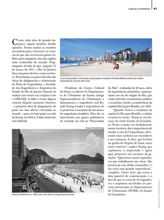cultura e memória   41




C     omo toda obra de grande im-
      pacto, aquela também dividiu
opiniões. Foram muitas as reuniões
necessárias para convencer os cario-
cas de que não era loucura gastar mi-
lhões para repaginar uma das regiões
mais conhecidas do mundo. Hoje,
ninguém duvida de que, naquele 15
de março de 1971, o Rio de Janeiro
dava um passo decisivo rumo ao futu-
ro. Para festejar as quatro décadas das           lucio Costa propôs a construção de passarelas cruzando a Avenida Atlântica, ideia que acabou
obras de alargamento e urbanização                arquivada por causa do alto custo.
da Praia de Copacabana, a Socieda-
de dos Engenheiros e Arquitetos do                    Presidente do Centro Cultural                   do Mar”, realizadas há 40 anos, além
Estado do Rio de Janeiro (Seaerj) irá             da Searj e ex-diretor do Departamen-                da importância urbanística, represen-
realizar um evento em conjunto com                to de Urbanismo da Sursan (antiga                   taram um ato de resgate do Rio, que
o CREA-RJ. A idéia é reunir figuras               Superintendência de Urbanização e                   vinha sofrendo esvaziamento político
centrais daquele momento histórico                Saneamento), o engenheiro civil Ro-                 e econômico desde a transferência da
– a primeira obra de alargamento de               nald Young ressalta a importância de                capital federal para Brasília, em 1960.
praia em mar aberto executada no                  se preservar a memória de um marco                      “Quando houve a mudança da
mundo – para um bate-papo na sede                 da engenharia brasileira. Para ele, as              capital do Rio para Brasília, a cidade
da Seaerj, na Glória. A data ainda não            intervenções nos quatro quilômetros                 esvaziou-se muito. Temia-se um fra-
está definida.                                    de extensão da orla na “Princesinha                 casso do então Estado da Guanaba-
                                                                                                      ra. Nossa vocação era fundamental-
                                                                              Arquivo Ronald Young    mente turística, daí a importância de
                                                                                                      mudar a cara de Copacabana, ofere-
                                                                                                      cendo mais conforto aos moradores
                                                                                                      e aos visitantes. A obra, que foi feita
                                                                                                      na gestão de Negrão de Lima, entra
                                                                                                      neste contexto”, explica Young, que
                                                                                                      capitaneou a empreitada e agora
                                                                                                      quer promover um encontro de ge-
                                                                                                      rações. “Queremos reunir engenhei-
                                                                                                      ros que trabalharam nas obras. São
                                                                                                      pessoas já com idades avançadas e o
                                                                                                      ato teria uma grande importância”,
                                                                                                      completa. Outro fator que torna a
                                                                                                      data passível de comemoração é o
                                                                                                      fato de que os cerca de 50 engenhei-
                                                                                                                                                      Revista do Crea-RJ • Janeiro/Março de 2011




                                                                                                      ros e arquitetos envolvidos no pro-
                                                                                                      cesso pertenciam ao Departamento
                                                                                                      de Urbanização (DURB), do Estado
Avenida Atlântica em 1958, antes das obras de duplicação da pista.                                    da Guanabara.
 