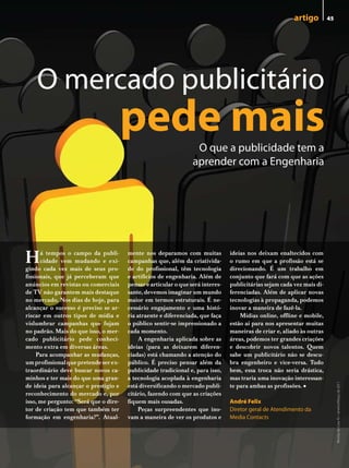 artigo         45




    o mercado publicitário
                                       pede mais                  o que a publicidade tem a
                                                                 aprender com a engenharia




H     á tempos o campo da publi-
      cidade vem mudando e exi-
gindo cada vez mais de seus pro-
                                       mente nos deparamos com muitas
                                       campanhas que, além da criativida-
                                       de do profissional, têm tecnologia
                                                                                ideias nos deixam enaltecidos com
                                                                                o rumo em que a profissão está se
                                                                                direcionando. É um trabalho em
fissionais, que já perceberam que      e artifícios de engenharia. Além de      conjunto que fará com que as ações
anúncios em revistas ou comerciais     pensar e articular o que será interes-   publicitárias sejam cada vez mais di-
de TV não garantem mais destaque       sante, devemos imaginar um mundo         ferenciadas. Além de aplicar novas
no mercado. Nos dias de hoje, para     maior em termos estruturais. É ne-       tecnologias à propaganda, podemos
alcançar o sucesso é preciso se ar-    cessário engajamento e uma histó-        inovar a maneira de fazê-la.
riscar em outros tipos de mídia e      ria atraente e diferenciada, que faça        Mídias online, offline e mobile,
vislumbrar campanhas que fujam         o público sentir-se impressionado a      estão aí para nos apresentar muitas
no padrão. Mais do que isso, o mer-    cada momento.                            maneiras de criar e, aliado às outras
cado publicitário pede conheci-             A engenharia aplicada sobre as      áreas, podemos ter grandes criações
mento extra em diversas áreas.         ideias (para as deixarem diferen-        e descobrir novos talentos. Quem
     Para acompanhar as mudanças,      ciadas) está chamando a atenção do       sabe um publicitário não se descu-
um profissional que pretende ser ex-   público. É preciso pensar além da        bra engenheiro e vice-versa. Tudo
traordinário deve buscar novos ca-     publicidade tradicional e, para isso,    bem, essa troca não seria drástica,
minhos e ter mais do que uma gran-     a tecnologia acoplada à engenharia       mas traria uma inovação interessan-
                                                                                                            •
                                                                                                                             Revista do Crea-RJ • Janeiro/Março de 2011




de ideia para alcançar o prestígio e   está diversificando o mercado publi-     te para ambas as profissões.
reconhecimento do mercado e, por       citário, fazendo com que as criações
isso, me pergunto: “Será que o dire-   fiquem mais ousadas.                     andré Felix
tor de criação tem que também ter           Peças surpreendentes que ino-       diretor geral de Atendimento da
formação em engenharia?”. Atual-       vam a maneira de ver os produtos e       Media Contacts
 
