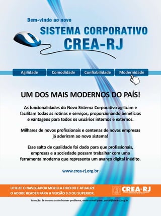 Agilidade              Comodidade                 Confiabilidade               Modernidade




     UM DOS MAIS MODERNOS DO PAÍS!
       As funcionalidades do Novo Sistema Corporativo agilizam e
     facilitam todas as rotinas e serviços, proporcionando benefícios
          e vantagens para todos os usuários internos e externos.

     Milhares de novos profissionais e centenas de novas empresas
                    já aderiram ao novo sistema!

         Esse salto de qualidade foi dado para que profissionais,
           empresas e a sociedade possam trabalhar com uma
     ferramenta moderna que representa um avanço digital inédito.

                                     www.crea-rj.org.br


UTILIZE O NAVEGADOR MOZILLA FIREFOX E ATUALIZE
O ADOBE READER PARA A VERSÃO 9.0 OU SUPERIOR.
           Atenção: Se mesmo assim houver problema, envie e-mail para: portal@crea-rj.org.br
 
