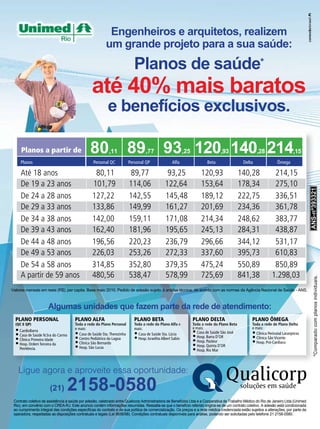 Engenheiros e arquitetos, realizem
                                                         um grande projeto para a sua saúde:
                                                                           Planos de saúde*
                                                até 40% mais baratos
                                                          e benefícios exclusivos.

     Planos a partir de                        80         ,11           89        ,77        93 120 140 214 ,25                  ,93                   ,28                    ,15
     Planos                                      Personal QC            Personal QP                Alfa                   Beta                 Delta               Ômega

     Até 18 anos                                 80,11                   89,77                  93,25                 120,93                  140,28            214,15
     De 19 a 23 anos                            101,79                  114,06                 122,64                 153,64                  178,34            275,10




                                                                                                                                                                                      ANS º393321
                                                                                                                                                                                      ANS-nº393321
                                                                                                                                                                                      ANS-nº393321
     De 24 a 28 anos                            127,22                  142,55                 145,48                 189,12                  222,75            336,51
     De 29 a 33 anos                            133,86                  149,99                 161,27                 201,69                  234,36            361,78
     De 34 a 38 anos                            142,00                  159,11                 171,08                 214,34                  248,62            383,77
     De 39 a 43 anos                            162,40                  181,96                 195,65                 245,13                  284,31            438,87
     De 44 a 48 anos                            196,56                  220,23                 236,79                 296,66                  344,12            531,17
     De 49 a 53 anos                            226,03                  253,26                 272,33                 337,60                  395,73            610,83
     De 54 a 58 anos                            314,85                  352,80                 379,35                 475,24                  550,89            850,89
     A partir de 59 anos                        480,56                  538,47                 578,99                 725,69                  841,38           1.298,03



                                                                                                                                                                                          *Comparado com planos individuais.
                                                                                                                                                                                                                   ividuais
Valores mensais em reais (R$), per capita. Base maio 2010. Pedido de adesão sujeito à análise técnica, de acordo com as normas da Agência Nacional de Saúde - ANS.



                      Algumas unidades que fazem parte da rede de atendimento:
                                                                                                                                                                                                         pla
  PLANO PERSONAL                      PLANO ALFA                           PLANO BETA                             PLANO DELTA                      PLANO ÔMEGA
  (QC E QP)                           Toda a rede do Plano Personal        Toda a rede do Plano Alfa e            Toda a rede do Plano Beta        Toda a rede de Plano Delta
                                                                                                                  e mais:                          e mais:
  • CardioBarra                       e mais:                              mais:
                                                                                                                  • Casa de Saúde São José         • Clínica Perinatal Laranjeiras
  • Casa de Saúde N.Sra do Carmo      • Casa de Saúde Sta. Therezinha      • Casa de Saúde Sta. Lúcia             • Hosp. Barra D’OR
  • Clínica Primeira Idade            • Centro Pediátrico da Lagoa         • Hosp. Israelita Albert Sabin                                          • Clínica São Vicente
  • Hosp. Ordem Terceira da           • Clínica São Bernardo                                                      • Hosp. Pasteur                  • Hosp. Pró-Cardíaco
                                      • Hosp. São Lucas                                                           • Hosp. Quinta D’OR
    Penitência.                                                                                                   • Hosp. Rio Mar


   Ligue agora e aproveite essa oportunidade:

                       (21)      2158-0580
 Contrato coletivo de assistência à saúde por adesão, celebrado entre Qualicorp Administradora de Benefícios Ltda e a Cooperativa de Trabalho Médico do Rio de Janeiro Ltda (Unimed
 Rio), em convênio com o CREA-RJ. Este anúncio contém informações resumidas. Ressalta-se que o benefício referido origina-se de um contrato coletivo. A adesão está condicionada
 ao cumprimento integral das condições especícas do contrato e de sua política de comercialização. Os preços e a rede médica credenciada estão sujeitos a alterações, por parte da
 operadora, respeitadas as disposições contratuais e legais (Lei 9656/98). Condições contratuais disponíveis para análise, podendo ser solicitadas pelo telefone 21 2158-0580.
 