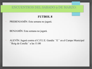 ENCUENTROS DEL SABADO 9 DE MARZO:
FUTBOL 8

PREBENJAMÍN: Esta semana no jugará.

BENJAMÍN: Esta semana no jugará.

ALEVÍN: Jugará contra el C.F.U.E. Gandia ``E´´ en el Campo Municipal
``Roig de Corella´´ a las 11:00
 