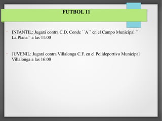 
INFANTIL: Jugará contra C.D. Conde ``A´´ en el Campo Municipal ``
La Plana´´ a las 11:00

JUVENIL: Jugará contra Villalonga C.F. en el Polideportivo Municipal
Villalonga a las 16:00
FUTBOL 11
 