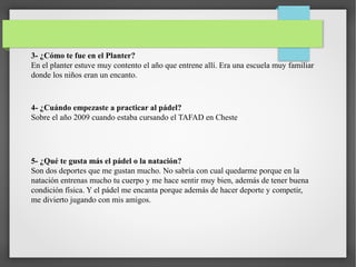 3- ¿Cómo te fue en el Planter?
En el planter estuve muy contento el año que entrene allí. Era una escuela muy familiar
donde los niños eran un encanto.
4- ¿Cuándo empezaste a practicar al pádel?
Sobre el año 2009 cuando estaba cursando el TAFAD en Cheste
5- ¿Qué te gusta más el pádel o la natación?
Son dos deportes que me gustan mucho. No sabría con cual quedarme porque en la
natación entrenas mucho tu cuerpo y me hace sentir muy bien, además de tener buena
condición física. Y el pádel me encanta porque además de hacer deporte y competir,
me divierto jugando con mis amigos.
 