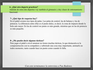 6- ¿Qué otro deporte practicas?
Además de estos dos deportes voy también al gimnasio y doy clases de entrenamiento
funcional.
7- ¿Qué tipo de raquetas hay?
En el pádel existen tres tipos de palas. Las palas de control, las de balance y las de
potencia. La diferencia entre ellas es el punto dulce, es decir, la zona de impacto donde la
bola sale mejor. En las de control ese punto es más grande, mientras que en las de potencia
es más pequeño.
8- ¿Me puedes decir algunas tácticas?
Para jugar al pádel a nivel amateur no tienes muchas tácticas, lo que destacaría es la
compenetración con tu compañero y sobretodo una cosa muy importante, animarlo en
todos momento, tanto cuando hace un punto como cuando lo falla.
Con esto terminamos la entrevista a Pau Badenes.
 