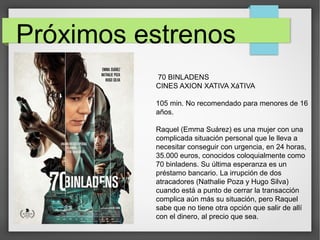 Próximos estrenos
70 BINLADENS
CINES AXION XATIVA XáTIVA
105 min. No recomendado para menores de 16
años.
Raquel (Emma Suárez) es una mujer con una
complicada situación personal que le lleva a
necesitar conseguir con urgencia, en 24 horas,
35.000 euros, conocidos coloquialmente como
70 binladens. Su última esperanza es un
préstamo bancario. La irrupción de dos
atracadores (Nathalie Poza y Hugo Silva)
cuando está a punto de cerrar la transacción
complica aún más su situación, pero Raquel
sabe que no tiene otra opción que salir de allí
con el dinero, al precio que sea.
 