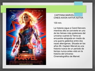CAPITANA MARVEL
CINES AXION XATIVA XáTIVA
130 min.
La historia sigue a Carol Danvers
mientras ella se convierte en uno
de los héroes más poderosos del
universo cuando la Tierra se
encuentre atrapada en medio de
una guerra galáctica entre dos
razas alienígenas. Situada en los
años 90, Captain Marvel es una
historia nueva de un período de
tiempo nunca antes visto en la
historia del Universo
Cinematográfico de Marvel.
 