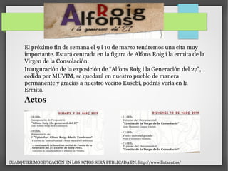 El próximo fin de semana el 9 i 10 de marzo tendremos una cita muy
importante. Estará centrada en la figura de Alfons Roig i la ermita de la
Virgen de la Consolación.
Inauguración de la exposición de “Alfons Roig i la Generación del 27”,
cedida per MUVIM, se quedará en nuestro pueblo de manera
permanente y gracias a nuestro vecino Eusebí, podrás verla en la
Ermita.
Actos
CUALQUIER MODIFICACIÓN EN LOS ACTOS SERÁ PUBLICADA EN: http://www.llutxent.es/
 