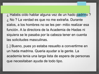 ¿ Habéis oído hablar alguna vez de un hado padrino ?
¿ No ? La verdad es que no me extraña. Durante
sialos, a los hombres no se les per- mitio realizar esa
función. A la directora de la Academia de Hadas ni
siquiera se le pasaba por la cabeza tener en cuenta
las solicitudes masculinas.
[..] Bueno, pues yo estaba resuelto a convertirme en
un hada madrina. Queria ayudar a la gente. La
academia tenia una larga lista de espera de personas
que necesitaban ayuda de todo tipo.
 