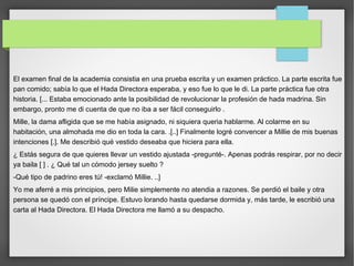 El examen final de la academia consistia en una prueba escrita y un examen práctico. La parte escrita fue
pan comido; sabía lo que el Hada Directora esperaba, y eso fue lo que le di. La parte práctica fue otra
historia. [... Estaba emocionado ante la posibilidad de revolucionar la profesión de hada madrina. Sin
embargo, pronto me di cuenta de que no iba a ser fácil conseguirlo .
Mille, la dama afligida que se me había asignado, ni siquiera queria hablarme. Al colarme en su
habitación, una almohada me dio en toda la cara. .[..] Finalmente logré convencer a Millie de mis buenas
intenciones [.]. Me describió qué vestido deseaba que hiciera para ella.
¿ Estás segura de que quieres llevar un vestido ajustada -pregunté-. Apenas podrás respirar, por no decir
ya baila [ ] . ¿ Qué tal un cómodo jersey suelto ?
-Qué tipo de padrino eres tú! -exclamó Millie. ..]
Yo me aferré a mis principios, pero Milie simplemente no atendia a razones. Se perdió el baile y otra
persona se quedó con el príncipe. Estuvo lorando hasta quedarse dormida y, más tarde, le escribió una
carta al Hada Directora. El Hada Directora me llamó a su despacho.
 