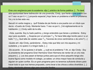 Eres una vergüenza para la academia -dijo [. práctico de forma patética. [... Te daré
otra oportunidad tiene ladirección de una jovencita, Cindy, que frente a una puerta con
un Y eso va por ti.> [..] proyecto especial ] Aquí tiene un problema e tiene un problema.
Ve y no la lies esta vez.
Sacudí mi varita magica y.. ipuf! Estaba de pie frente a una puerta con un rótulo que
decía: «Cuarto de Cindy. Mantente fuera. Y eso va por ti., [ tré sigilosamente en la
habitación. [..] Cindy saltó de la silla.
-Hola, querida. Soy tu hado padrino, y tengo entendido que tienes u problema . Estoy
aquí para ayudarte . ¿ Suspras por un principe ? ¿ Te hace falta algo bonito para ir a un
baile ? [ ] ¿ Qué talla de vestido usas ? ¿ Tacones de cinco centímetros o de ocho? [...]
-Quieto ahí -dijo Cindy, parándome- , Estoy más que feliz con mis aqueros y mi
sudadera, y no quiero ir a ningún baile. [...]
-De acuerdo . Si no quieres ir al baile , ¿ cuál es el problema ? Ah, si- dijo Cindy- .Soy
la presidenta del programa Gran Hermano/ Gran Hermana de nentor de un crio más
pequeno [...]. Los dos pasan el tiempo juntos para que el chico pequeño tenga otra
buena figura como modelo mi colegio, ya sabes: un chico mayor hace de conducta y
alguien en quien confiar. Es un gran programa pero no tenemos suficiente dinero para
hacer todo lo que nos hemos propuesto, como levar a los chicos a sitios divertidos. [...]
Estoy ntentando planear algo para recaudar fondos.
 