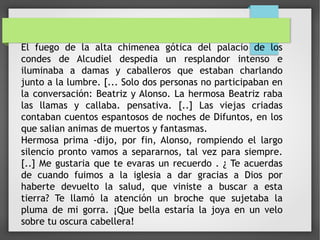El fuego de la alta chimenea gótica del palacio de los
condes de Alcudiel despedia un resplandor intenso e
iluminaba a damas y caballeros que estaban charlando
junto a la lumbre. [... Solo dos personas no participaban en
la conversación: Beatriz y Alonso. La hermosa Beatriz raba
las llamas y callaba. pensativa. [..] Las viejas criadas
contaban cuentos espantosos de noches de Difuntos, en los
que salian animas de muertos y fantasmas.
Hermosa prima -dijo, por fin, Alonso, rompiendo el largo
silencio pronto vamos a separarnos, tal vez para siempre.
[..] Me gustaria que te evaras un recuerdo . ¿ Te acuerdas
de cuando fuimos a la iglesia a dar gracias a Dios por
haberte devuelto la salud, que viniste a buscar a esta
tierra? Te llamó la atención un broche que sujetaba la
pluma de mi gorra. ¡Que bella estaría la joya en un velo
sobre tu oscura cabellera!
 