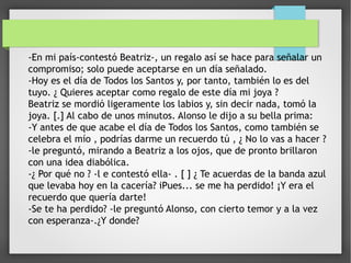 -En mi país-contestó Beatriz-, un regalo así se hace para señalar un
compromiso; solo puede aceptarse en un día señalado.
-Hoy es el día de Todos los Santos y, por tanto, también lo es del
tuyo. ¿ Quieres aceptar como regalo de este día mi joya ?
Beatriz se mordió ligeramente los labios y, sin decir nada, tomó la
joya. [.] Al cabo de unos minutos. Alonso le dijo a su bella prima:
-Y antes de que acabe el día de Todos los Santos, como también se
celebra el mío , podrías darme un recuerdo tú , ¿ No lo vas a hacer ?
-le preguntó, mirando a Beatriz a los ojos, que de pronto brillaron
con una idea diabólica.
-¿ Por qué no ? -l e contestó ella- . [ ] ¿ Te acuerdas de la banda azul
que levaba hoy en la cacería? iPues... se me ha perdido! ¡Y era el
recuerdo que quería darte!
-Se te ha perdido? -le preguntó Alonso, con cierto temor y a la vez
con esperanza-.¿Y donde?
 