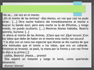 -No se... tal vez en ei monte.
-¡En el monte de las Animas! -dijo Alonso, en voz que casi no pudo
oirse-. [...] Otra noche hubiera ido inmediatamente al monte a
buscar tu banda azul; pero esta noche es la de Difuntos, y tengo
miedo, no puedo ocultarlo. [...] Mientras Alonso hablaba, Beatriz
sonreía, buriona: [..]
-Ir ahora al monte de las Ánimas. jClaro que no! jQué locura! jCon
los lobos que debe de haber en el monte esta noche tan oscura!
Y lo dijo con un tono tan especial que Alonso se dio cuenta de que
ella insinuaba que el temía a los lobos, que era un cobarde.
Entonces se levantó, se pasó, la mano por la frente y con voz firme
le dijo a su prima [.]:
-¡Adiós, Beatriz! ¡Hasta... pronto!
Ella esperó un instante y luego le lamó, como queriendo
detenerle:
-Alonso! Alonso!
 
