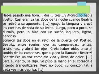 Habia pasado una hora.., dos... tres..,y Alonso no habla
vuelto, Casi eran ya las doce de la noche cuando Beatriz
se retiró a su aposento. [...] Apago la lámpara y cruzó
las cortinas de seda de su lecho. Luego, poco a poco, se
durmió, pero lo hizo con un sueño inquieto, ligero,
nervioso.
Sonaron las doce en el reloj de la puerta del Postigo.
Beatriz, entre sueños. oyó las campanadas, lentas,
tristisimas, y abrió los ojos. Creia haber oído, unto al
sonido de las campanas, que alguien la llamaba: Beatriz!
Beatriz Era un voz como sin vida y llena de dolor. [...]
Sera el viento, se dijo. Se púso la mano en el corazón e
intentó tranquilizarse. Pero no pudo; su corazón latiía
cada vez más deprisa. [..]
 