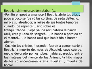Beatriz, sin moverse, temblaba. [...
-Por fin empezó a amanecer! Beatriz abrió los ojos y
poco a poco se fue ró las cortinas de seda dellecho,
miró a su alrededor, a reirse de sus tontos temores
cuando, de repente... ivio sobre el
tranquilizando...Sepa ya iba reclinatorio la banda
azul, rota y llena de sangre!..., la banda a perdido en
el montel..., la banda azul que había ido a buscar
Alonso!
Cuando los criados, llorando, fueron a comunicarle a
Beatriz la muerte del ndes de Alcudiel, cuyo cuerpo,
medio devorado por os lobos, había aparecido entre
las malezas del monte de las Ánimas, la hijo mayor
de los co encontraron a ella muerta..., muerta de
horror.
 