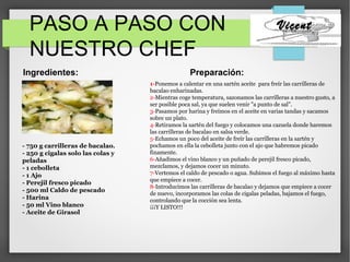 PASO A PASO CON
NUESTRO CHEF
Vicent
Preparación:Ingredientes:
.
- 750 g carrilleras de bacalao.
- 250 g cigalas solo las colas y
peladas
- 1 cebolleta
- 1 Ajo
- Perejil fresco picado
- 500 ml Caldo de pescado
- Harina
- 50 ml Vino blanco
- Aceite de Girasol
1-Ponemos a calentar en una sartén aceite para freír las carrilleras de
bacalao enharinadas.
2-Mientras coge temperatura, sazonamos las carrilleras a nuestro gusto, a
ser posible poca sal, ya que suelen venir "a punto de sal".
3-Pasamos por harina y freímos en el aceite en varias tandas y sacamos
sobre un plato.
4-Retiramos la sartén del fuego y colocamos una cazuela donde haremos
las carrilleras de bacalao en salsa verde.
5-Echamos un poco del aceite de freír las carrilleras en la sartén y
pochamos en ella la cebolleta junto con el ajo que habremos picado
finamente.
6-Añadimos el vino blanco y un puñado de perejil fresco picado,
mezclamos, y dejamos cocer un minuto.
7-Vertemos el caldo de pescado o agua. Subimos el fuego al máximo hasta
que empiece a cocer.
8-Introducimos las carrilleras de bacalao y dejamos que empiece a cocer
de nuevo, incorporamos las colas de cigalas peladas, bajamos el fuego,
controlando que la cocción sea lenta.
¡¡¡Y LISTO!!!
 