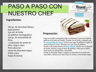 PASO A PASO CON
NUESTRO CHEF
Vicent
Preparación:
Ingredientes:
.
180 gr. de chocolate blanco
para postres
150 ml. de leche
32 galletas rectangulares
150 gr. de mermelada de
fresa
1 cucharada de aceite de
oliva virgen extra
Para decorar:
onzas de chocolate negro
frutos rojos
hojas de menta
Coge un molde rectangular (tipo cortapastas) y pon una capa de
galletas en la base del molde. Úntalas con la leche y después con
la mermelada de fresa. Coloca otra capa de galletas y repite el
proceso hasta 6 veces. Termina con una capa de galletas.
Funde el chocolate blanco al baño María. Añade una cucharada
de aceite, mezcla y napa la tarta de galletas. Deja que se enfríe
unas horas en el frigorífico. Desmolda.
Funde el chocolate negro y salpica la superficie de la tarta con
unos hilos. Adorna con unas hojas de menta y unos frutos rojos.
 