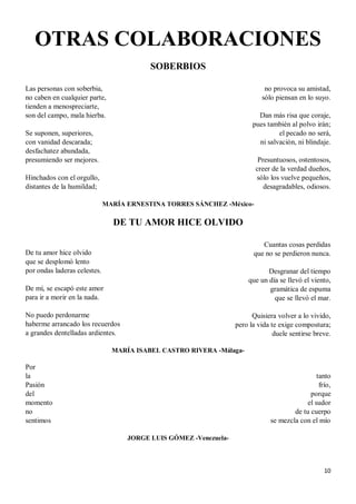 10
OTRAS COLABORACIONES
SOBERBIOS
Las personas con soberbia,
no caben en cualquier parte,
tienden a menospreciarte,
son del campo, mala hierba.
Se suponen, superiores,
con vanidad descarada;
desfachatez abundada,
presumiendo ser mejores.
Hinchados con el orgullo,
distantes de la humildad;
no provoca su amistad,
sólo piensan en lo suyo.
Dan más risa que coraje,
pues también al polvo irán;
el pecado no será,
ni salvación, ni blindaje.
Presuntuosos, ostentosos,
creer de la verdad dueños,
sólo los vuelve pequeños,
desagradables, odiosos.
MARÍA ERNESTINA TORRES SÁNCHEZ -México-
DE TU AMOR HICE OLVIDO
De tu amor hice olvido
que se desplomó lento
por ondas laderas celestes.
De mí, se escapó este amor
para ir a morir en la nada.
No puedo perdonarme
haberme arrancado los recuerdos
a grandes dentelladas ardientes.
Cuantas cosas perdidas
que no se perdieron nunca.
Desgranar del tiempo
que un día se llevó el viento,
gramática de espuma
que se llevó el mar.
Quisiera volver a lo vivido,
pero la vida te exige compostura;
duele sentirse breve.
MARÍA ISABEL CASTRO RIVERA -Málaga-
Por
la
Pasión
del
momento
no
sentimos
tanto
frío,
porque
el sudor
de tu cuerpo
se mezcla con el mío
JORGE LUIS GÓMEZ -Venezuela-
 