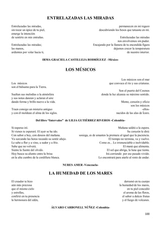 100
ENTRELAZADAS LAS MIRADAS
Entrelazadas las miradas,
sin tocar un ápice de tu piel,
emerge la intención
de sentirte en mis entrañas.
Entrelazadas las miradas;
las manos,
ardientes por volar hacia ti,
permanecen en mi regazo
descubriendo los besos que tatuaste en mí.
Entrelazadas las miradas
nos envolvemos sin pudor.
Encajando por la llanura de tu encendida figura
dejamos crecer la temperatura
de nuestro interior.
IRMA GRACIELA CASTILLEJA RODRÍGUEZ -México-
LOS MÚSICOS
Los músicos
son el bálsamo para la Tierra.
Sueltan sus melodías a la atmósfera
y sus notas danzan y aclaran el aire
dando forma y brillo nuevo a la vida.
Traen consigo un misterio antiguo
y con él moldean el alma de los siglos.
Los músicos son el mar
que convoca el río y sus criaturas.
Son el puerto del Cosmos
donde la luz alcanza su máximo sentido.
Mente, corazón y oficio
son los músicos
-ellos-
nacidos de las alas de Ícaro.
Del libro “Intervalos” de LILIA GUTIÉRREZ RIVEROS -Colombia-
Si esperas iré.
Si vienes te esperaré. El ayer se ha ido.
Con sabor a hoy, con deseos del mañana.
Va surcando las horas tocando su sentir añejo.
Le sabe a flor y a vino, a sudor y a frío.
Sabe que no volverá.
Siente la fuente del olvido.
Hoy busca su aliento entre la brisa
en la alta cumbre de la cordillera blanca.
Mañana saldrá a la espera.
Su corazón le dirá:
sosiega, es de amantes la premura al igual que la paciencia.
El tiempo no termina, va y vuelve.
Como es... Lo irrenunciable e inolvidable.
El maná que alimenta.
El sol que abriga, la luna que tienta.
Irá corriendo por ese pasado vivido.
Lo encontrará para atarlo al resto de andar.
NURES AMER -Venezuela-
LA HUMEDAD DE LOS MARES
El creador te hizo
aún más preciosa
que el mismo cielo
y estrellas,
confirió en tu presencia
la hermosura del edén,
derramó en tu cuerpo
la humedad de los mares,
en tu piel concedió
el aroma de las flores,
el sabor a dulces frutas
y el fuego de volcanes.
ÁLVARO CARBONELL NÚÑEZ -Colombia-
 