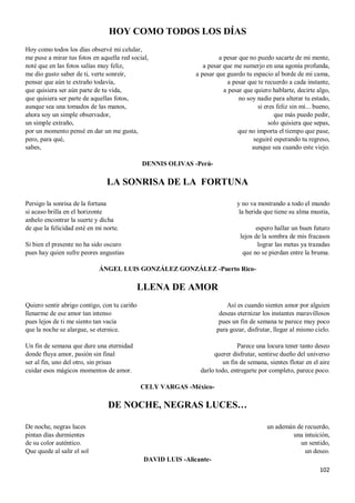 102
HOY COMO TODOS LOS DÍAS
Hoy como todos los días observé mi celular,
me puse a mirar tus fotos en aquella red social,
noté que en las fotos salías muy feliz,
me dio gusto saber de ti, verte sonreír,
pensar que aún te extraño todavía,
que quisiera ser aún parte de tu vida,
que quisiera ser parte de aquellas fotos,
aunque sea una tomados de las manos,
ahora soy un simple observador,
un simple extraño,
por un momento pensé en dar un me gusta,
pero, para qué,
sabes,
a pesar que no puedo sacarte de mi mente,
a pesar que me sumerjo en una agonía profunda,
a pesar que guardo tu espacio al borde de mi cama,
a pesar que te recuerdo a cada instante,
a pesar que quiero hablarte, decirte algo,
no soy nadie para alterar tu estado,
si eres feliz sin mí... bueno,
que más puedo pedir,
solo quisiera que sepas,
que no importa el tiempo que pase,
seguiré esperando tu regreso,
aunque sea cuando este viejo.
DENNIS OLIVAS -Perú-
LA SONRISA DE LA FORTUNA
Persigo la sonrisa de la fortuna
si acaso brilla en el horizonte
anhelo encontrar la suerte y dicha
de que la felicidad esté en mi norte.
Si bien el presente no ha sido oscuro
pues hay quien sufre peores angustias
y no va mostrando a todo el mundo
la herida que tiene su alma mustia,
espero hallar un buen futuro
lejos de la sombra de mis fracasos
lograr las metas ya trazadas
que no se pierdan entre la bruma.
ÁNGEL LUIS GONZÁLEZ GONZÁLEZ -Puerto Rico-
LLENA DE AMOR
Quiero sentir abrigo contigo, con tu cariño
llenarme de ese amor tan intenso
pues lejos de ti me siento tan vacía
que la noche se alargue, se eternice.
Un fin de semana que dure una eternidad
donde fluya amor, pasión sin final
ser al fin, uno del otro, sin prisas
cuidar esos mágicos momentos de amor.
Así es cuando sientes amor por alguien
deseas eternizar los instantes maravillosos
pues un fin de semana te parece muy poco
para gozar, disfrutar, llegar al mismo cielo.
Parece una locura tener tanto deseo
querer disfrutar, sentirse dueño del universo
un fin de semana, sientes flotar en el aire
darlo todo, entregarte por completo, parece poco.
CELY VARGAS -México-
DE NOCHE, NEGRAS LUCES…
De noche, negras luces
pintan días durmientes
de su color auténtico.
Que quede al salir el sol
un ademán de recuerdo,
una intuición,
un sentido,
un deseo.
DAVID LUIS -Alicante-
 