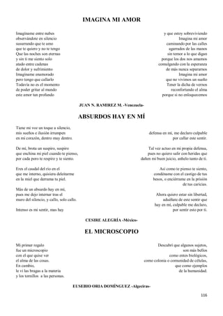 116
IMAGINA MI AMOR
Imagíname entre nubes
observándote en silencio
susurrando que te amo
que te quiero y no te tengo
Que las noches son eternas
y sin ti me siento solo
atado entre cadenas
de dolor y sufrimiento
Imagíname enamorado
pero tengo que callarlo
Todavía no es el momento
de poder gritar al mundo
este amor tan profundo
y que estoy sobreviviendo
Imagina mi amor
caminando por las calles
agarrados de las manos
sin temor a lo que digan
porque los dos nos amamos
comulgando con la esperanza
de más nunca separarnos
Imagina mi amor
que no vivimos un sueño
Tener la dicha de vernos
reconfortando el alma
porque si no enloquecemos
JUAN N. RAMIREZ M. -Venezuela-
ABSURDOS HAY EN MÍ
Tiene mi voz un toque a silencio,
mis sueños e ilusión irrumpen
en mi corazón, dentro muy dentro.
De mí, brota un suspiro, suspiro
que enchina mi piel cuando te pienso,
por cada poro te respiro y te siento.
Eres el caudal del río en el
que me interno, quisiera deleitarme
en la miel que derrama tu piel.
Más de un absurdo hay en mí,
pues me dejo internar tras el
muro del silencio, y callo, solo callo.
Intenso es mi sentir, mas hay
defensa en mí, me declaro culpable
por callar este sentir.
Tal vez actuo en mi propia defensa,
pues no quiero salir con heridas que
dañen mi buen juicio, anhelo tanto de ti.
Así como te pienso te siento,
condéname con el castigo de tus
besos, o enciérrame en la prisión
de tus caricias.
Ahora quiero estar sin libertad,
aduéñate de este sentir que
hay en mí, culpable me declaro,
por sentir esto por ti.
CESIRE ALEGRÍA -México-
EL MICROSCOPIO
Mi primer regalo
fue un microscopio
con el que quise ver
el alma de las cosas.
En cambio,
le vi las bragas a la materia
y los tornillos a las personas.
Descubrí que algunos sujetos,
son más bellos
como entes biológicos,
como colonia o comunidad de células,
que como ejemplos
de la humanidad.
EUSEBIO ORIA DOMÍNGUEZ -Algeciras-
 