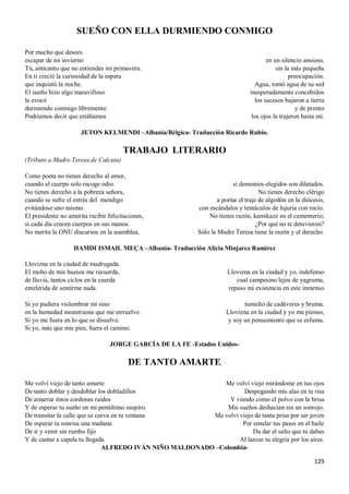 129
SUEÑO CON ELLA DURMIENDO CONMIGO
Por mucho que desees
escapar de mi invierno
Tú, anticanto que no entiendes mi primavera.
En ti creció la curiosidad de la espera
que inquietó la noche.
El sueño hizo algo maravilloso
la evocó
durmiendo conmigo libremente.
Podríamos decir que estábamos
en un silencio ansioso,
sin la más pequeña
preocupación.
Agua, tomó agua de su sed
inesperadamente concebidos
los sucesos bajaron a tierra
y de pronto
los ojos la trajeron hasta mí.
JETON KELMENDI –Albania/Bélgica- Traducción Ricardo Rubio.
TRABAJO LITERARIO
(Tributo a Madre Teresa de Calcuta)
Como poeta no tienes derecho al amor,
cuando el cuerpo solo recoge odio.
No tienes derecho a la pobreza señora,
cuando se sufre el estrés del mendigo
evitándose uno mismo.
El presidente no amerita recibir felicitaciones,
si cada día crecen cuerpos en sus manos.
No merita la ONU discursos en la asamblea,
si demonios elegidos son dilatados.
No tienes derecho clérigo
a portar el traje de algodón en la diócesis,
con escándalos y tentáculos de lujuria con rocío.
No tienes razón, kamikaze en el cementerio;
¿Por qué no te detuvieron?
Sólo la Madre Teresa tiene la razón y el derecho.
HAMDI ISMAIL MEÇA –Albania- Traducción Alicia Minjarez Ramírez
Llovizna en la ciudad de madrugada.
El moho de mis huesos me recuerda,
de lluvia, tantos ciclos en la cuerda
entelerida de sentirme nada.
Si yo pudiera vislumbrar mi sino
en la humedad monstruosa que me envuelve.
Si yo me fuera en lo que se disuelve.
Si yo, más que mis pies, fuera el camino.
Llovizna en la ciudad y yo, indefenso
cual campesino lejos de yagruma,
repaso mi existencia en este inmenso
tumulto de cadáveres y bruma.
Llovizna en la ciudad y yo me pienso,
y soy un pensamiento que se esfuma.
JORGE GARCÍA DE LA FE -Estados Unidos-
DE TANTO AMARTE
Me volví viejo de tanto amarte
De tanto doblar y desdoblar los dobladillos
De amarrar éstos cordones raídos
Y de esperar tu sueño en mi penúltimo suspiro.
De transitar la calle que se curva en tu ventana
De esperar tu sonrisa una mañana
De ir y venir sin rumbo fijo
Y de cantar a capela tu llegada.
Me volví viejo mirándome en tus ojos
Despegando mis alas en tu risa
Y viendo como el polvo con la brisa
Mis sueños deshacían sin un sonrojo.
Me volví viejo de tanta prisa por ser joven
Por emular tus pases en el baile
Da dar el salto que tu dabas
Al lanzar tu alegría por los aires.
ALFREDO IVÁN NIÑO MALDONADO –Colombia-
 
