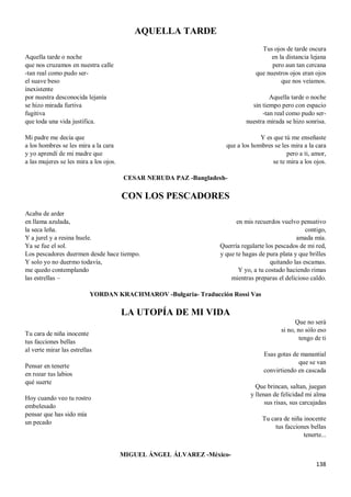 138
AQUELLA TARDE
Aquella tarde o noche
que nos cruzamos en nuestra calle
-tan real como pudo ser-
el suave beso
inexistente
por nuestra desconocida lejanía
se hizo mirada furtiva
fugitiva
que toda una vida justifica.
Mi padre me decía que
a los hombres se les mira a la cara
y yo aprendí de mi madre que
a las mujeres se les mira a los ojos.
Tus ojos de tarde oscura
en la distancia lejana
pero aun tan cercana
que nuestros ojos eran ojos
que nos veíamos.
Aquella tarde o noche
sin tiempo pero con espacio
-tan real como pudo ser-
nuestra mirada se hizo sonrisa.
Y es que tú me enseñaste
que a los hombres se les mira a la cara
pero a ti, amor,
se te mira a los ojos.
CESAR NERUDA PAZ -Bangladesh-
CON LOS PESCADORES
Acaba de arder
en llama azulada,
la seca leña.
Y a jurel y a resina huele.
Ya se fue el sol.
Los pescadores duermen desde hace tiempo.
Y solo yo no duermo todavía,
me quedo contemplando
las estrellas –
en mis recuerdos vuelvo pensativo
contigo,
amada mía.
Querría regalarte los pescados de mi red,
y que te hagas de pura plata y que brilles
quitando las escamas.
Y yo, a tu costado haciendo rimas
mientras preparas el delicioso caldo.
YORDAN KRACHMAROV -Bulgaria- Traducción Rossi Vas
LA UTOPÍA DE MI VIDA
Tu cara de niña inocente
tus facciones bellas
al verte mirar las estrellas
Pensar en tenerte
en rozar tus labios
qué suerte
Hoy cuando veo tu rostro
embelesado
pensar que has sido mía
un pecado
Que no será
si no, no sólo eso
tengo de ti
Esas gotas de manantial
que se van
convirtiendo en cascada
Que brincan, saltan, juegan
y llenan de felicidad mi alma
sus risas, sus carcajadas
Tu cara de niña inocente
tus facciones bellas
tenerte...
MIGUEL ÁNGEL ÁLVAREZ -México-
 