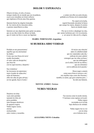 140
DOLOR Y ESPERANZA
Observo la luna, el cielo, el ocaso,
testigos mudos de un mundo que cae en pedazos,
cuyos ecos retumban en tristes sollozos
que imploran el fin de estas frías guerras.
Quisiera borrar las alegrías truncadas
de los rostros de los inocentes niños,
a quienes mancillaron su alma.
Quisiera ser una alquimista para quitar sus penas,
que en sus días tristes los abrace un hada,
que el viento me lleve a secar sus lágrimas
y cantar con ellos un canto de paz,
grabado en el bronce de la inmensidad.
No cejaré en la lucha,
seguiré buscando encontrar la barca
que surque los mares, despeje el camino
hacia un mundo mejor.
Por eso te invito a desplegar tus alas,
que juntos luchemos por vivir en armonía,
y así surcar la vida con fe y alegría.
ISABEL TERENZANO -Argentina-
SI HUBIERA SIDO VERDAD
Perdida en mis pensamientos/
aquellos que me atormentan/
las dudas./
Como una rosa fresca de rocío/
acudía ilusionada,/
al verte, todo era decepción,/
que ilusa fui
creí no equivocarme y desperté./
Soy romántica/
las travesuras me apasionan,/
tener el poder de seducción,/
miles de fantasías,/
afilo mis uñas de gata salvaje,/
así me agrada, hacer el amor./
Al iniciar una relación/
adoro la caballerosidad/
que me sorprendan cada día,/
embrujo de amor anhelo/
conseguir que me robes un beso,/
que me embriagues/
con la dulce miel de tus labios,/
que me alimentes/
con la ambrosía de la pasión./
Deseo jugar a amarte
como suave brisa te acercas a mí,/
mis mejillas rojas como dos fresones,/
tiemblo, te siento, que gozo amarnos pero.../
ha sido una fantasía.
MONTSE ANDREU -Tortosa-
NUBES NEGRAS
Desértica mi alma
vacía entre partidas
tejiendo los hilos de
poros perdidos
entre bosques desérticos
de agujeros negros.
Nubes negras vacías,
eternas
enclaustradas
entre vientos y recuerdos.
Tan oscuras como la noche misma.
Y lastiman como espinas en la piel.
Nubes negras
recostadas en el olvido
bajo obeliscos de soledad.
Nubes negras tras tu voz
con mi alma
con el abismo sin ti.
ALEJANDRA NIETO -Colombia-
 
