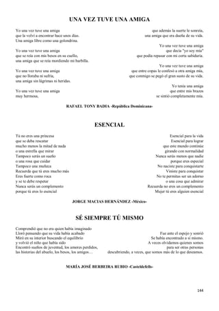 144
UNA VEZ TUVE UNA AMIGA
Yo una vez tuve una amiga
que la volví a encontrar hace unos días.
Una amiga libre como una golondrina.
Yo una vez tuve una amiga
que se reía con mis besos en su cuello,
una amiga que se reía mordiendo mi barbilla.
Yo una vez tuve una amiga
que no lloraba ni sufría,
una amiga sin lágrimas ni heridas.
Yo una vez tuve una amiga
muy hermosa,
que además la suerte le sonreía,
una amiga que era dueña de su vida.
Yo una vez tuve una amiga
que decía "yo soy mía"
que podía repasar con mi corta sabiduría.
Yo una vez tuve una amiga
que entre copas le confesó a otra amiga mía,
que conmigo se pegó el gran susto de su vida.
Yo tenía una amiga
que entre mis brazos
se sintió completamente mía.
RAFAEL TONY BADIA -República Dominicana-
ESENCIAL
Tú no eres una princesa
que se deba rescatar
mucho menos la mitad de nada
o una estrella que mirar
Tampoco serás un sueño
o una rosa que cuidar
Tampoco una muñeca
Recuerda que tú eres mucho más
Eres fuerte como roca
y se te debe respetar
Nunca serás un complemento
porque tú eres lo esencial
Esencial para la vida
Esencial para lograr
que este mundo continúe
girando con normalidad
Nunca serás menos que nadie
porque eres especial
No naciste para conquistarte
Viniste para conquistar
No te permitas ser un adorno
o una cosa que admirar
Recuerda no eres un complemento
Mujer tú eres alguien esencial
JORGE MACIAS HERNÁNDEZ -México-
SÉ SIEMPRE TÚ MISMO
Comprendió que no era quien había imaginado
Lloró pensando que su vida había acabado
Miró en su interior buscando el equilibrio
y volvió el niño que había sido
Encontró sueños de juventud, los amores perdidos,
las historias del abuelo, los besos, los amigos…
Fue ante el espejo y sonrió
Se había encontrado a sí mismo.
A veces olvidamos quienes somos
para ser otras personas
descubriendo, a veces, que somos más de lo que deseamos.
MARÍA JOSÉ BERBEIRA RUBIO -Casteldefells-
 