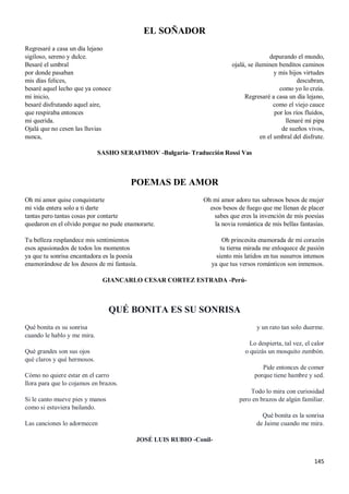 145
EL SOÑADOR
Regresaré a casa un día lejano
sigiloso, sereno y dulce.
Besaré el umbral
por donde pasaban
mis días felices,
besaré aquel lecho que ya conoce
mi inicio,
besaré disfrutando aquel aire,
que respiraba entonces
mi querida.
Ojalá que no cesen las lluvias
nunca,
depurando el mundo,
ojalá, se iluminen benditos caminos
y mis hijos virtudes
descubran,
como yo lo creía.
Regresaré a casa un día lejano,
como el viejo cauce
por los ríos fluidos,
llenaré mi pipa
de sueños vivos,
en el umbral del disfrute.
SASHO SERAFIMOV -Bulgaria- Traducción Rossi Vas
POEMAS DE AMOR
Oh mi amor quise conquistarte
mi vida entera solo a ti darte
tantas pero tantas cosas por contarte
quedaron en el olvido porque no pude enamorarte.
Tu belleza resplandece mis sentimientos
esos apasionados de todos los momentos
ya que tu sonrisa encantadora es la poesía
enamorándose de los deseos de mi fantasía.
Oh mi amor adoro tus sabrosos besos de mujer
esos besos de fuego que me llenan de placer
sabes que eres la invención de mis poesías
la novia romántica de mis bellas fantasías.
Oh princesita enamorada de mi corazón
tu tierna mirada me enloquece de pasión
siento mis latidos en tus susurros intensos
ya que tus versos románticos son inmensos.
GIANCARLO CESAR CORTEZ ESTRADA -Perú-
QUÉ BONITA ES SU SONRISA
Qué bonita es su sonrisa
cuando le hablo y me mira.
Qué grandes son sus ojos
qué claros y qué hermosos.
Cómo no quiere estar en el carro
llora para que lo cojamos en brazos.
Si le canto mueve pies y manos
como si estuviera bailando.
Las canciones lo adormecen
y un rato tan solo duerme.
Lo despierta, tal vez, el calor
o quizás un mosquito zumbón.
Pide entonces de comer
porque tiene hambre y sed.
Todo lo mira con curiosidad
pero en brazos de algún familiar.
Qué bonita es la sonrisa
de Jaime cuando me mira.
JOSÉ LUIS RUBIO -Conil-
 