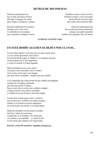 159
DETRÁS DE MIS POEMAS
Detrás de cada poema mío
hay un niño que busca el amor.
Que pide un poquito de cariño
para olvidar su infancia y su dolor.
Descalzo andaba por los caminos.
Siempre cara a cara al sol.
A mediodía era un mendigo.
que se paraba en cualquier rincón.
Estiraba su mano a veces con frío.
Estiraba su mano a veces con temor
por la burla de los otros niños
que a ellos nunca nada les faltó.
Detrás de cada poema mío
hay un niño que busca explicación
porque a sus padres queridos
cuando él era pequeño, Dios los llamó.
PATRICIO ANTONIO -Chile-
EN ESTE BOHÍO ALGUIEN SE DEJÓ UNOS CLAVOS...
En este bohío alguien vivió antes que yo, pero mucho antes,
y en su errónea ignorancia, dejó clavos
en la pared donde colgar su sombrero y la chaqueta de pana,
sin preocuparse de lo más importante
y es que la candela se la dejó apagada.
Dejó las huellas de sus sucias manos
en muchos sitios marcadas, olores a tabaco
en la cocina, en la cama y una imagen
que muy mal lo acreditaba... huellas muy poco fiables.
Vivió esperando que saliera humo de una candela mal apagada,
siempre me lo imagino esperando
una señal que jamás le llegara.
Pues en esos clavos ya hay otro sombrero colgado…
el fuego está por otras manos encendido
y el jardín con rosas frescas y muy bien regado.
Cuanto lloró cuando quiso volver y observó
que el clavo de su sombrero ya estaba ocupado…
cuando se le secaron sus pocas esperanzas
en un horizonte, que de por sí ya estaba lejano.
Dudó del calendario con las manos cerradas,
del amor y hasta de su persona…
compró pan en el colmado y fue observado,
vio sonrisas a sus espaldas… y a partir de ahí
se dio cuenta que siempre vivió equivocado...
RAFAEL CHACÓN MARTEL -República Dominicana-
 