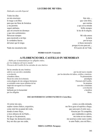165
LUCERO DE MI VIDA
Dedicado a un niño Especial
Todos los días
en mis oraciones
le ruego a mi Dios
para que me llene de fortaleza
y me permita
seguir adelante,
que mi corazón no desmaye
y que mis sentimientos
florezcan siempre
para mostrarle a mi hijo
la verdadera fuerza
del amor que le tengo.
Nada me encantaría más
hijo mío...,
que verte feliz,
que sonrías
y que en tu mirada
brille siempre
la luz de la alegría.
Mi vida entera
la daría
por la tuya
si fuese necesario
porque tú eres para mí...,
El Lucero de mi Vida.
PEDRO SALON -Venezuela-
A FLORENCIO DEL CASTILLO IN MEMORIAN
…Hablo por la humanidad por los afligidos indios,
por los indígenas del nuevo mundo ¨
Florencio del Castillo De las entrañas de esta América
De las entrañas de esta América
salió tu voz con olor a montañas
a revolución
a hombres libres.
Hacia los cielos de la historia
como plegaria de mis antiguos hermanos
se extendió como rayos infinitos de luz
impávido navegaste en el tiempo
luchando
hablando por la humanidad
por los afligidos
por los del nuevo mundo
por los derechos de indios, criollos y mestizos.
Tu pensamiento
paradigma
Florencio del Castillo.
Se perpetua
con olor a montañas
a revolución
a hombres
libres.
OSCAR FEDERICO CASTRO PACHECO -Costa Rica-
Al cerrar mis ojos,
soplan vientos dulces, exquisitos,
como miel de un panal del cielo,
donde el amor fluye,
a ricos abrazos de mi Padre...
Sé que es Su presencia,
Su fuego me demuestra amor,
hoy me dice que me cuida,
como a su niña mimada,
me lleva gozo al espíritu a fuego,
que surca por el cielo suyo...
Gracias por Tú compañía,
que resplandece a gloria,
me toma en sus manos,
me acurruca como suave sentir,
te amo Padre, eres mi Dios...
MIRTA SAPPER -Paraguay-
 