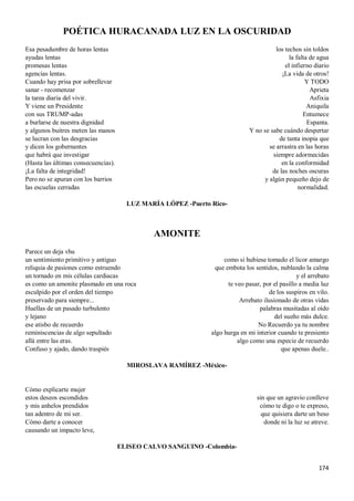 174
POÉTICA HURACANADA LUZ EN LA OSCURIDAD
Esa pesadumbre de horas lentas
ayudas lentas
promesas lentas
agencias lentas.
Cuando hay prisa por sobrellevar
sanar - recomenzar
la tarea diaria del vivir.
Y viene un Presidente
con sus TRUMP-adas
a burlarse de nuestra dignidad
y algunos buitres meten las manos
se lucran con las desgracias
y dicen los gobernantes
que habrá que investigar
(Hasta las últimas consecuencias).
¡La falta de integridad!
Pero no se apuran con los barrios
las escuelas cerradas
los techos sin toldos
la falta de agua
el infierno diario
¡La vida de otros!
Y TODO
Aprieta
Asfixia
Aniquila
Entumece
Espanta.
Y no se sabe cuándo despertar
de tanta inopia que
se arrastra en las horas
siempre adormecidas
en la conformidad
de las noches oscuras
y algún pequeño dejo de
normalidad.
LUZ MARÍA LÓPEZ -Puerto Rico-
AMONITE
Parece un deja vhu
un sentimiento primitivo y antiguo
reliquia de pasiones como estruendo
un tornado en mis células cardiacas
es como un amonite plasmado en una roca
esculpido por el orden del tiempo
preservado para siempre...
Huellas de un pasado turbulento
y lejano
ese atisbo de recuerdo
reminiscencias de algo sepultado
allá entre las eras.
Confuso y ajado, dando traspiés
como si hubiese tomado el licor amargo
que embota los sentidos, nublando la calma
y el arrebato
te veo pasar, por el pasillo a media luz
de los suspiros en vilo.
Arrebato ilusionado de otras vidas
palabras musitadas al oído
del sueño más dulce.
No Recuerdo ya tu nombre
algo hurga en mi interior cuando te presiento
algo como una especie de recuerdo
que apenas duele..
MIROSLAVA RAMÍREZ -México-
Cómo explicarte mujer
estos deseos escondidos
y mis anhelos prendidos
tan adentro de mi ser.
Cómo darte a conocer
causando un impacto leve,
sin que un agravio conlleve
cómo te digo o te expreso,
que quisiera darte un beso
donde ni la luz se atreve.
ELISEO CALVO SANGUINO -Colombia-
 