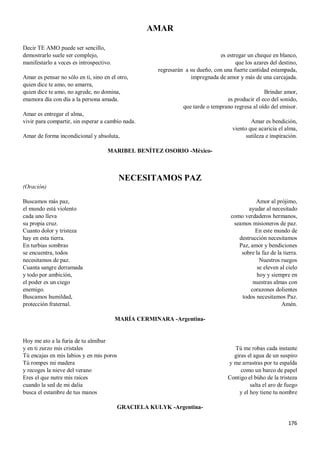 176
AMAR
Decir TE AMO puede ser sencillo,
demostrarlo suele ser complejo,
manifestarlo a veces es introspectivo.
Amar es pensar no sólo en ti, sino en el otro,
quien dice te amo, no amarra,
quien dice te amo, no agrede, no domina,
enamora día con día a la persona amada.
Amar es entregar el alma,
vivir para compartir, sin esperar a cambio nada.
Amar de forma incondicional y absoluta,
es estregar un cheque en blanco,
que los azares del destino,
regresarán a su dueño, con una fuerte cantidad estampada,
impregnada de amor y más de una carcajada.
Brindar amor,
es producir el eco del sonido,
que tarde o temprano regresa al oído del emisor.
Amar es bendición,
viento que acaricia el alma,
sutileza e inspiración.
MARIBEL BENÍTEZ OSORIO -México-
NECESITAMOS PAZ
(Oración)
Buscamos más paz,
el mundo está violento
cada uno lleva
su propia cruz.
Cuanto dolor y tristeza
hay en esta tierra.
En turbias sombras
se encuentra, todos
necesitamos de paz.
Cuanta sangre derramada
y todo por ambición,
el poder es un ciego
enemigo.
Buscamos humildad,
protección fraternal.
Amor al prójimo,
ayudar al necesitado
como verdaderos hermanos,
seamos misioneros de paz.
En este mundo de
destrucción necesitamos
Paz, amor y bendiciones
sobre la faz de la tierra.
Nuestros ruegos
se eleven al cielo
hoy y siempre en
nuestras almas con
corazones dolientes
todos necesitamos Paz.
Amén.
MARÍA CERMINARA -Argentina-
Hoy me ato a la furia de tu almíbar
y en ti zurzo mis cristales
Tú encajas en mis labios y en mis poros
Tú rompes mi madera
y recoges la nieve del verano
Eres el que nutre mis raíces
cuando la sed de mi dalia
busca el estambre de tus manos
Tú me robas cada instante
giras el agua de un suspiro
y me arrastras por tu espalda
como un barco de papel
Contigo el búho de la tristeza
salta el aro de fuego
y el hoy tiene tu nombre
GRACIELA KULYK -Argentina-
 