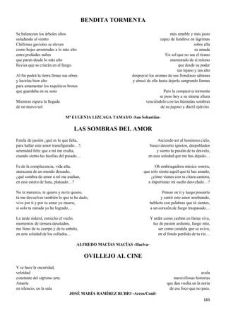183
BENDITA TORMENTA
Se balancean los árboles altos
saludando al viento
Chillonas gaviotas se elevan
como hojas arrastradas a lo más alto
entre preñadas nubes
que paren desde lo más alto
lluvias que se criarán en el fango.
Al fin podrá la tierra llenar sus ubres
y lucirlas bien alto
para amamantar los raquíticos brotes
que guardaba en su seno
Mientras espera la llegada
de un nuevo sol
más amable y más justo
capaz de fundirse en lágrimas
sobre ella
su amada
Un sol que no sea el tirano
enamorado de sí mismo
que desde su poder
tan lejano y tan alto
despreció los aromas de sus frondosas sábanas
y abusó de ella hasta dejarla sangrando llamas
Pero la compasiva tormenta
se puso hoy a su misma altura
venciéndolo con las húmedas sombras
de su jugoso y dúctil ejército.
Mª EUGENIA LIZCAGA TAMAYO -San Sebastián-
LAS SOMBRAS DEL AMOR
Estela de pasión ¿qué es lo que falta,
para hallar este amor transfigurado…?,
serenidad feliz que a mí me exalta,
cuando siento las huellas del pasado…
Fe de la complacencia, vida alta,
atarazana de un mundo deseado,
¿qué sombra de amor a mí me asaltan,
en este estero de luna, plateado…?
No te merezco, te quiero y no te quiero,
tú me devuelves también lo que te he dado,
vivo por ti y por tu amor yo muero,
si solo tu mirada yo he logrado…
La tarde sideral, estrecho el vuelo,
momentos de ternura desatados,
me lleno de tu cuerpo y de tu anhelo,
en esta soledad de los collados…
Asciendo así al luminoso cielo,
busco desierto ignotos, despoblados
y siento la pasión de tu desvelo,
en esta soledad que me has dejado…
Oh embriagadora música sonora,
que solo siente aquél que tú has amado,
¿cómo vienes con tu cítara cantora,
a importunar mi sueño desvelado…?
Pensar en ti y luego poseerte
y sentir este amor arrebatado,
hablarte con palabras que tú sientes,
a un corazón de fuego traspasado…
Y arder como carbón en llama viva,
luz de pasión ardiente, fuego mío,
ser como candela que se aviva,
en el fondo perdido de tu río…
ALFREDO MACÍAS MACÍAS -Huelva-
OVILLEJO AL CINE
Y se hace la oscuridad,
veleidad
constante del séptimo arte.
Amarte
en silencio, en la sala
avala
maravillosas historias
que dan vuelta en la noria
de ese foco que no para.
JOSÉ MARÍA RAMÍREZ RUBIO -Arcos/Conil-
 