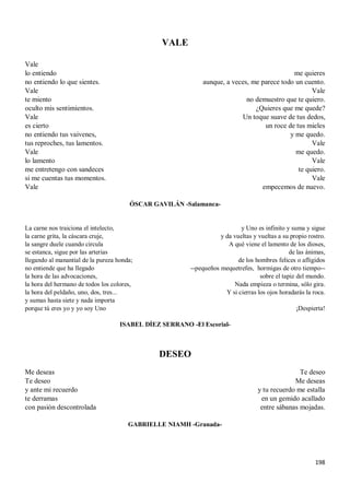 198
VALE
Vale
lo entiendo
no entiendo lo que sientes.
Vale
te miento
oculto mis sentimientos.
Vale
es cierto
no entiendo tus vaivenes,
tus reproches, tus lamentos.
Vale
lo lamento
me entretengo con sandeces
si me cuentas tus momentos.
Vale
me quieres
aunque, a veces, me parece todo un cuento.
Vale
no demuestro que te quiero.
¿Quieres que me quede?
Un toque suave de tus dedos,
un roce de tus mieles
y me quedo.
Vale
me quedo.
Vale
te quiero.
Vale
empecemos de nuevo.
ÓSCAR GAVILÁN -Salamanca-
La carne nos traiciona el intelecto,
la carne grita, la cáscara cruje,
la sangre duele cuando circula
se estanca, sigue por las arterias
llegando al manantial de la pureza honda;
no entiende que ha llegado
la hora de las advocaciones,
la hora del hermano de todos los colores,
la hora del peldaño, uno, dos, tres...
y sumas hasta siete y nada importa
porque tú eres yo y yo soy Uno
y Uno es infinito y suma y sigue
y da vueltas y vueltas a su propio rostro.
A qué viene el lamento de los dioses,
de las ánimas,
de los hombres felices o afligidos
--pequeños mequetrefes, hormigas de otro tiempo--
sobre el tapiz del mundo.
Nada empieza o termina, sólo gira.
Y si cierras los ojos horadarás la roca.
¡Despierta!
ISABEL DÍEZ SERRANO -El Escorial-
DESEO
Me deseas
Te deseo
y ante mi recuerdo
te derramas
con pasión descontrolada
Te deseo
Me deseas
y tu recuerdo me estalla
en un gemido acallado
entre sábanas mojadas.
GABRIELLE NIAMH -Granada-
 