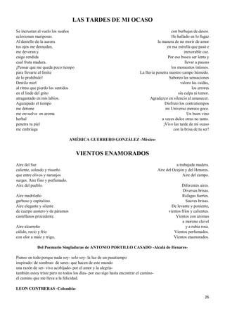 26
LAS TARDES DE MI OCASO
Se incrustan al vuelo los sueños
eclosionan mariposas.
Al destello de la aurora
tus ojos me desnudan,
me devoran y
caigo rendida
cual fruta madura.
¡Pensar que me queda poco tiempo
para llevarte al límite
de lo prohibido!
Destilo miel
al ritmo que pierdo los sentidos
en el linde del grito
atragantado en mis labios.
Agazapado el tiempo
me detiene
me envuelve en aroma
herbal
penetra tu piel
me embriaga
con burbujas de deseo.
He hallado en lo fugaz
la manera de no morir de amor
en esa estrella que pasó e
inexorable cae.
Por eso busco ser lenta y
llevar a pausas
los momentos íntimos.
La lluvia penetra nuestro campo húmedo.
Saboreo las sensaciones
valoro las caídas,
los errores
sin culpa ni temor.
Agradezco en silencio al amanecer.
Disfruto los contratiempos
mi Universo merece goce.
Un buen vino
a veces dulce otras no tanto.
¡Vivo las tarde de mi ocaso
con la brisa de tu ser!
AMÉRICA GUERRERO GONZÁLEZ -México-
VIENTOS ENAMORADOS
Aire del Sur
caliente, soleado y risueño
que entre olivos y naranjos
surges. Aire fino y perfumado.
Aire del pueblo.
Aire madrileño
garboso y capitalino.
Aire elegante y silente
de cuerpo austero y de páramos
castellanos procedente.
Aire alcarreño
cálido, recio y frío
con olor a maíz y trigo,
a trabajada madera.
Aire del Ocejón y del Henares.
Aire del campo.
Diferentes aires.
Diversas brisas.
Ráfagas fuertes.
Suaves brisas.
De levante y poniente,
vientos fríos y calientes.
Vientos con aromas
a moreno clavel
y a rubia rosa.
Vientos perfumados.
Vientos enamorados.
Del Poemario Singladuras de ANTONIO PORTILLO CASADO -Alcalá de Henares-
Pienso en todo porque nada soy- solo soy- la luz de un pasatiempo
inspirado- de sombras- de seres- que hacen de este mundo
una razón de ser- vivo acobijado- por el amor y la alegría-
también estoy triste pero no todos los días- por eso sigo hasta encontrar el camino-
el camino que me lleva a la felicidad.
LEON CONTRERAS -Colombia-
 