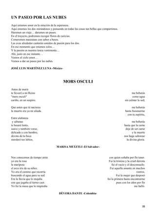 38
UN PASEO POR LAS NUBES
Aquí estamos amor en la estación de la esperanza.
Aquí estamos los dos mirándonos y pensando en todas las cosas tan bellas que compartimos.
Haremos un viaje… daremos un paseo.
En el trayecto, podremos recoger flores de caricias.
Comeremos manzanas con sabor a besos.
Las aves alrededor cantarán sonidos de pasión para los dos.
En ese momento que estamos solos…
Y la pasión es nuestra única vestimenta…
Ahí, justo en ese instante…
Vamos al cielo amor…
Vamos a dar un paseo por las nubes.
JOSÉ LUIS MARTÍNEZ LUNA -México-
MORS OSCULI
Antes de morir
te llevaré a mi Reino
"mors osculi"
cariño, en un suspiro.
Que antes que tú nacieras
la muerte era ya mi aliada.
Entre alabanza
y sábanas
te besaré lento,
suave y también voraz,
delicada y con hambre,
devota de tu boca
morderé tus labios,
me beberás
como agua
sin calmar la sed,
me beberás
hasta fusionarme
con tu espíritu,
me beberás
hasta que la carne
deje de ser carne
y la muerte
nos haga saborear
la divina gloria.
MARISA METZTLI -El Salvador-
Nos conocemos de tiempo atrás
yo era la rosa
la mariposa
el arco iris de su niñez.
Yo era el camino que recorría
buscando el agua para su sed.
Era la lluvia que lo mojaba
con que jugaba al tierno caer.
Yo fui la musa que lo inspiraba
con quien soñaba por fin tener.
Fui la tristeza y la cruel derrota
fui el vacío y el desconsuelo.
Fui aquella amante en muchos
rostros.
Fui la mujer que desposó
fui la primera hasta encontrarme
pues con los años por fin
me halló.
DÉVORA DANTE -Colombia-
 