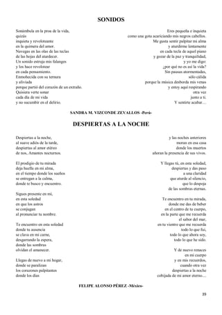 39
SONIDOS
Sonámbula en la proa de la vida,
quizás
inquieta y revoloteante
en la quimera del amor.
Navegas en las olas de las teclas
de las hojas del atardecer.
Un sonido estruja mis falanges
y los hace revolotear
en cada pensamiento.
Enmohecida con su ternura
y aliviada
porque partió del corazón de un extraño.
Quisiera verte sonar
cada día de mi vida
y no sucumbir en el delirio.
Eres pequeña e inquieta
como una gota acariciando mis negros cabellos.
Me gusta sentir palpitar mi alma
y aturdirme lentamente
en cada tecla de aquel piano
y gozar de la paz y tranquilidad,
y yo me digo:
¿por qué no es así la vida?
Sin pausas atormentadas,
sólo cálida
porque la música desborda mis venas
y estoy aquí respirando
otra vez
junto a ti.
Y sentirte acabar…
SANDRA M. VIZCONDE ZEVALLOS -Perú-
DESPIERTAS A LA NOCHE
Despiertas a la noche,
al suave adiós de la tarde,
despiertas al amor etéreo
de nos, Amantes nocturnos.
El prodigio de tu mirada
deja huella en mi alma,
en el tiempo donde los sueños
se entregan a la calma,
donde te busco y encuentro.
Sigues presente en mí,
en esta soledad
en que los astros
se conjugan
al pronunciar tu nombre.
Te encuentro en esta soledad
donde tu ausencia
se clava en mi carne,
desgarrando la espera,
donde las sombras
olvidan el amanecer.
Llegas de nuevo a mi hogar,
donde se paralizan
los corazones palpitantes
donde los días
y las noches anteriores
moran en esa casa
donde los muertos
añoran la presencia de sus vivos.
Y llegas tú, en esta soledad,
despiertas y das paso
a una claridad
que aturde al silencio,
que lo despoja
de las sombras eternas.
Te encuentro en tu mirada,
donde me das de beber
en el centro de tu cuerpo,
en la parte que me recuerda
el sabor del mar,
en tu vientre que me recuerda
todo lo que fui,
todo lo que ahora soy,
todo lo que he sido.
Y de nuevo renaces
en mi cuerpo
y en mis recuerdos,
cuando otra vez
despiertas a la noche
cobijada de mi amor eterno....
FELIPE ALONSO PÉREZ -México-
 
