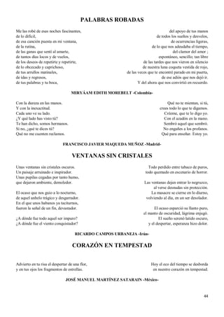 44
PALABRAS ROBADAS
Me las robé de esas noches fascinantes,
de lo difícil,
de esa canción puesta en mi ventana,
de la rutina,
de las ganas que sentí al amarte,
de tantos días locos y de vuelos,
de los deseos de repetirte y repetirte,
de lo obcecado y caprichoso,
de tus arrullos matinales,
de idas y regresos,
de tus palabras y tu boca,
del apoyo de tus manos
de todos los sueños y desvelos,
de ocurrencias ligeras,
de lo que nos adeudaba el tiempo,
del clamor del amor ;
espontáneo, sencillo; tan libre
de las tardes que nos vieron en silencio
de nuestra luna coqueta vestida de rojo,
de las veces que te encontré parado en mi puerta,
de ese adiós que nos dejó ir.
Y del ahora que nos convirtió en recuerdo.
MIRYÁAM EDITH MOREBELT -Colombia-
Con la dureza en las manos.
Y con la inexactitud.
Cada uno ve su lado.
¿Y qué lado has visto tú?
Te han dicho, somos hermanos.
Si no, ¿qué te dices tú?
Qué no me cuenten reclamos.
Qué no te mientan, si tú,
crees todo lo que te digamos.
Créeme, que te lo digo yo.
Con el azadón en la mano.
Sembró aquel que sembró.
No engañes a los profanos.
Qué para enseñar. Estoy yo.
FRANCISCO JAVIER MAQUEDA MUÑOZ -Madrid-
VENTANAS SIN CRISTALES
Unas ventanas sin cristales oscuros.
Un paisaje arruinado e inspirador.
Unas pupilas cegadas por tanto humo,
que dejaron ambiente, demoledor.
El ocaso que nos guio a lo nocturno,
de aquel anhelo trágico y desgarrador.
En el que unos habanos ya taciturnos,
fueron la señal de un fin, devastador.
¿A dónde fue todo aquel ser impuro?
¿A dónde fue el viento conquistador?
Todo perdido entre tabaco de puros,
todo quemado en escenario de horror.
Las ventanas dejan entrar lo negruzco,
al verse desnudas sin protección.
La masacre se cierne en lo diurno,
volviendo al día, en un ser desolador.
El ocaso esparció su llanto puro,
el manto de oscuridad, lágrima enjugó.
El sueño serenó latido oscuro,
y el despertar, esperanza hizo dolor.
RICARDO CAMPOS URBANEJA -Irún-
CORAZÓN EN TEMPESTAD
Advierto en tu risa el despertar de una flor,
y en tus ojos los fragmentos de estrellas.
Hoy el eco del tiempo se desborda
en nuestro corazón en tempestad.
JOSÉ MANUEL MARTÍNEZ SATARAIN -México-
 