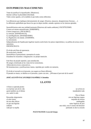 47
ESTUPIDECES MAS COMUNES
Tratar de justificar lo injustificable. [Mentiroso].
Intentar unificar la pluralidad [Alteridad].
Todos somos iguales, en la medida en que todos somos diferentes.
Las diferencias que impliquen derramamiento de sangre. [Guerras, masacres, desapariciones forzosas......].
La diferencia apabullante que hacen los que no dejan enseñar, aunada a quienes no les interesa aprender.
Insensibilizarnos ante una realidad inminente [Deterioro del medio ambiente]. ESCEPTICISMO.
Creerse así mismo autosuficiente. [SOBERBIA].
Creerse inequívoco. [INFALIBLE].
La omisión. [IGNORANCIA].
La autoflagelación. [MASOQUISMO]
La flagelación a los demás. [SADISMO].
La intromisión.
Independizarnos de España para legalizar nuestra esclavitud a los países imperialistas y su política de arrase con la
naturaleza.
IDIOSINCRACIA
El olvido está lleno de ignorancia.
De esclavitud y desidia.
Insensibiliza el pensamiento, automatiza la razón.
Encadena los recuerdos e imaginación a su propia inanición.
Está lleno de pasado repetido y pan enmohecido.
De sangre cristalizada en las venas de los iconoclastas.
Atiborrada de errores consecutivos...
De lamentaciones y justificaciones inanes, repetidas por zombis sin memoria.
El olvido al recrearlo en el presente, nos augura un futuro diferente.
El pasado no muere, se idealiza en el presente y junto con este... ¡Hilvanan el porvenir de la suerte!
JOSÉ AGUSTÍN PACANCHIQUE RAMÍREZ -Colombia-
LLANTO
A llorar se aprende pronto
es el primer acto de la vida
quizá también sea el último
eso, nadie lo sabe
Recuerdas alegremente
el calor tierno
de esos días felices
en que una lágrima
ardiente
rodó por tu mejilla
un sol de oro
inundándolo todo
Pero el llanto
con sus lágrimas negras
mojando de tristeza
madrugadas
notas fugitivas de jazz
una soleá, con el veneno del desamor
partiendo en dos tu corazón
PACO MATEOS -Lora de Estepa-
 
