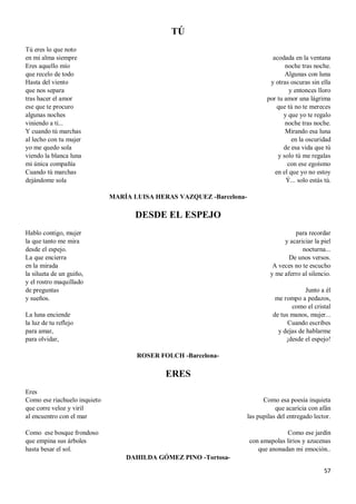 57
TÚ
Tú eres lo que noto
en mi alma siempre
Eres aquello mío
que recelo de todo
Hasta del viento
que nos separa
tras hacer el amor
ese que te procuro
algunas noches
viniendo a ti...
Y cuando tú marchas
al lecho con tu mujer
yo me quedo sola
viendo la blanca luna
mi única compañía
Cuando tú marchas
dejándome sola
acodada en la ventana
noche tras noche.
Algunas con luna
y otras oscuras sin ella
y entonces lloro
por tu amor una lágrima
que tú no te mereces
y que yo te regalo
noche tras noche.
Mirando esa luna
en la oscuridad
de esa vida que tú
y solo tú me regalas
con ese egoísmo
en el que yo no estoy
Ý... solo estás tú.
MARÍA LUISA HERAS VAZQUEZ -Barcelona-
DESDE EL ESPEJO
Hablo contigo, mujer
la que tanto me mira
desde el espejo.
La que encierra
en la mirada
la silueta de un guiño,
y el rostro maquillado
de preguntas
y sueños.
La luna enciende
la luz de tu reflejo
para amar,
para olvidar,
para recordar
y acariciar la piel
nocturna...
De unos versos.
A veces no te escucho
y me aferro al silencio.
Junto a él
me rompo a pedazos,
como el cristal
de tus manos, mujer...
Cuando escribes
y dejas de hablarme
¡desde el espejo!
ROSER FOLCH -Barcelona-
ERES
Eres
Como ese riachuelo inquieto
que corre veloz y viril
al encuentro con el mar
Como ese bosque frondoso
que empina sus árboles
hasta besar el sol.
Como esa poesía inquieta
que acaricia con afán
las pupilas del entregado lector.
Como ese jardín
con amapolas lirios y azucenas
que anonadan mi emoción..
DAHILDA GÓMEZ PINO -Tortosa-
 