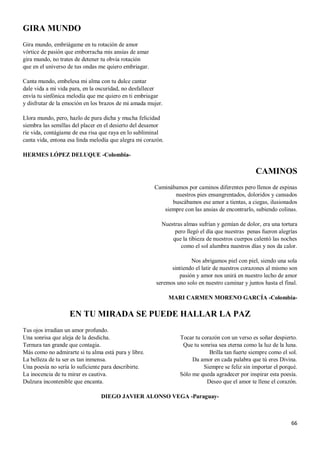66
GIRA MUNDO
Gira mundo, embriágame en tu rotación de amor
vórtice de pasión que emborracha mis ansias de amar
gira mundo, no trates de detener tu obvia rotación
que en el universo de tus ondas me quiero embriagar.
Canta mundo, embelesa mi alma con tu dulce cantar
dale vida a mi vida para, en la oscuridad, no desfallecer
envía tu sinfónica melodía que me quiero en ti embriagar
y disfrutar de la emoción en los brazos de mi amada mujer.
Llora mundo, pero, hazlo de pura dicha y mucha felicidad
siembra las semillas del placer en el desierto del desamor
ríe vida, contágiame de esa risa que raya en lo subliminal
canta vida, entona esa linda melodía que alegra mi corazón.
HERMES LÓPEZ DELUQUE -Colombia-
CAMINOS
Caminábamos por caminos diferentes pero llenos de espinas
nuestros pies ensangrentados, doloridos y cansados
buscábamos ese amor a tientas, a ciegas, ilusionados
siempre con las ansias de encontrarlo, subiendo colinas.
Nuestras almas sufrían y gemían de dolor, era una tortura
pero llegó el día que nuestras penas fueron alegrías
que la tibieza de nuestros cuerpos calentó las noches
como el sol alumbra nuestros días y nos da calor.
Nos abrigamos piel con piel, siendo una sola
sintiendo el latir de nuestros corazones al mismo son
pasión y amor nos unirá en nuestro lecho de amor
seremos uno solo en nuestro caminar y juntos hasta el final.
MARI CARMEN MORENO GARCÍA -Colombia-
EN TU MIRADA SE PUEDE HALLAR LA PAZ
Tus ojos irradian un amor profundo.
Una sonrisa que aleja de la desdicha.
Ternura tan grande que contagia.
Más como no admirarte si tu alma está pura y libre.
La belleza de tu ser es tan inmensa.
Una poesía no sería lo suficiente para describirte.
La inocencia de tu mirar es cautiva.
Dulzura incontenible que encanta.
Tocar tu corazón con un verso es soñar despierto.
Que tu sonrisa sea eterna como la luz de la luna.
Brilla tan fuerte siempre como el sol.
Da amor en cada palabra que tú eres Divina.
Siempre se feliz sin importar el porqué.
Sólo me queda agradecer por inspirar esta poesía.
Deseo que el amor te llene el corazón.
DIEGO JAVIER ALONSO VEGA -Paraguay-
 