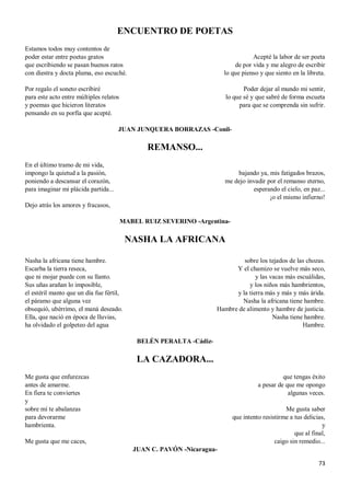 73
ENCUENTRO DE POETAS
Estamos todos muy contentos de
poder estar entre poetas gratos
que escribiendo se pasan buenos ratos
con diestra y docta pluma, eso escuché.
Por regalo el soneto escribiré
para este acto entre múltiples relatos
y poemas que hicieron literatos
pensando en su porfía que acepté.
Acepté la labor de ser poeta
de por vida y me alegro de escribir
lo que pienso y que siento en la libreta.
Poder dejar al mundo mi sentir,
lo que sé y que sabré de forma escueta
para que se comprenda sin sufrir.
JUAN JUNQUERA BORRAZAS -Conil-
REMANSO...
En el último tramo de mi vida,
impongo la quietud a la pasión,
poniendo a descansar el corazón,
para imaginar mi plácida partida...
Dejo atrás los amores y fracasos,
bajando ya, mis fatigados brazos,
me dejo invadir por el remanso eterno,
esperando el cielo, en paz...
¡o el mismo infierno!
MABEL RUIZ SEVERINO -Argentina-
NASHA LA AFRICANA
Nasha la africana tiene hambre.
Escarba la tierra reseca,
que ni mojar puede con su llanto.
Sus uñas arañan lo imposible,
el estéril manto que un día fue fértil,
el páramo que alguna vez
obsequió, ubérrimo, el maná deseado.
Ella, que nació en época de lluvias,
ha olvidado el golpeteo del agua
sobre los tejados de las chozas.
Y el chamizo se vuelve más seco,
y las vacas más escuálidas,
y los niños más hambrientos,
y la tierra más y más y más árida.
Nasha la africana tiene hambre.
Hambre de alimento y hambre de justicia.
Nasha tiene hambre.
Hambre.
BELÉN PERALTA -Cádiz-
LA CAZADORA...
Me gusta que enfurezcas
antes de amarme.
En fiera te conviertes
y
sobre mí te abalanzas
para devorarme
hambrienta.
Me gusta que me caces,
que tengas éxito
a pesar de que me opongo
algunas veces.
Me gusta saber
que intento resistirme a tus delicias,
y
que al final,
caigo sin remedio...
JUAN C. PAVÓN -Nicaragua-
 
