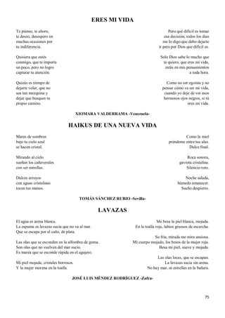75
ERES MI VIDA
Te pienso, te añoro,
te deseo, desespero en
muchas ocasiones por
tu indiferencia.
Quisiera que estés
conmigo, que te importe
un poco, pero no logro
capturar tu atención.
Quizás es tiempo de
dejarte volar, que no
sea tan mezquina y
dejar que busques tu
propio camino.
Pero qué difícil es tomar
esa decisión, todos los días
me lo digo que debo dejarte
ir pero por Dios que difícil es.
Solo Dios sabe lo mucho que
te quiero, que eres mi vida,
estás en mis pensamientos
a toda hora.
Como no ser egoísta y no
pensar cómo va ser mi vida,
cuando yo deje de ver esos
hermosos ojos negros, si tú
eres mi vida.
XIOMARA VALDERRAMA -Venezuela-
HAIKUS DE UNA NUEVA VIDA
Mares de sombras
bajo tu cielo azul
se hacen cristal.
Mirando al cielo
sueñan los cañaverales
con ser estrellas.
Dulces arroyos
con aguas cristalinas
tocan tus manos.
Como la miel
préndeme entre tus alas.
Dulce final.
Roca sonora,
gaviota cristalina.
Silencio roto.
Noche salada,
húmedo amanecer.
Sueño despierto.
TOMÁS SÁNCHEZ RUBIO -Sevilla-
LAVAZAS
El agua es arena blanca.
La espuma es lavazas sucia que no va al mar.
Que se escapa por el caño, de plata.
Las olas que se esconden en la alfombra de goma.
Son olas que no vuelven del mar sucio.
Es marea que se esconde rápida en el agujero.
Mi piel mojada, cristales borrosos.
Y la mujer morena en la toalla.
Me besa la piel blanca, mojada.
En la toalla roja, labios gruesos de escarcha.
Su fría, mirada me mira ansiosa.
Mi cuerpo mojado, los besos de la mujer roja.
Besa mi piel, suave y mojada.
Las olas locas, que se escapan.
La lavazas sucia sin arena.
No hay mar, ni estrellas en la bañera.
JOSÉ LUIS MÉNDEZ RODRÍGUEZ -Zafra-
 