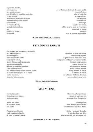 86
Si pudieras decirles,
pero mejor no,
será un secreto más,
esto del fútbol es cosa bien particular,
yo soy especial,
tanto que no paro de reírme de mí,
comentarles lo que me ocurrió,
sería increíble,
no pararían de reír,
reseñada hasta mi final,
no,
el fútbol es locura,
así no más...
... o la Diana una dosis alta de locura tendrá.
Lo uno o lo otro,
algo no cuadraba,
no era Cuadrado,
¡oh! sorpresa,
coincidencias,
mea culpa,
que las emociones,
nublan la razón hasta no poder más,
ya entrada en gastos,
concluyo,
a mí de todo me puede pasar.
DIANA HERNANDEZ R. -Colombia-
ESTA NOCHE PARA TI
Qué importa que tu amor sea compartido,
esta noche es para ti,
tócame despacio,
como nunca lo has hecho.
Mi cuerpo te anhela,
tú eres el único que lo comprende,
instrumento de pasión,
dejemos la moralidad a un lado.
Estoy hecha de fuego,
esta noche quiero escuchar susurros al oído,
mi cuerpo desnudo yace en tu espera.
Gustos perversos,
te derrites ante mi deseo,
tiembla al tacto de mis manos,
dices que soy experta,
lo aprendí con el paso de los años,
siempre me calificaron de buena aprendiz.
Entrégate sin preguntas,
ámame sin reservas,
quiero crear mi fantasía,
quiero vivir mi fantasía.
Estoy enferma de placer,
tú enfermo de placer,
no hablamos el idioma del amor,
nos entendemos en el sexo.
SIHAM SABAGH -Colombia-
MAR Y LUNA
Nuestro lo nuestro
sin cadenas en el tiempo
te sientas te amo.
Somos mar y luna
en secreto la noche
nos oculta.
Para amarnos el tiempo
vuela sin alas con hambre
de amor locura del corazón.
Besos con sabor a distancia
sensata la noche que nos
avisa que llega el amanecer.
Tú mar yo luna
amor discreto que acrecienta
el sentimiento que añora eterno.
Noche y amanecer desnudan
la piel, las almas son fieles
a este sentir vida mía, abrazarme a ti.
M GABRIEL PORTILLA -México-
 