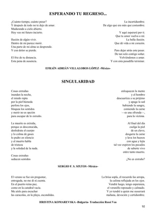 92
ESPERANDO TU REGRESO...
¿Cuánto tiempo, cuánto pesar?
Y después de todo no te dejo de amar.
Madurando a cielo abierto.
Hoy veo mi futuro incierto.
Ilusión de algún vivir.
Dentro de mi parece morir.
Una parte de mi alma se desprende.
Y con dolor se pierde.
El frío de tu distancia.
Esta pena de ausencia.
La incertidumbre.
De algo que era más que costumbre.
Y aquí esperaré por ti.
Que tu amor vuelva a mí.
La bella ilusión.
Que dé vida a mi corazón.
Para dejar atrás este pesar.
De tan solo contigo soñar.
Volviéndonos a amar.
Y con esta pesadilla terminar.
EFRAÍN ADRIÁN VILLALOBOS LÓPEZ -México-
SINGULARIDAD
Cosas extrañas
inundan la noche,
el miedo repta
por la piel húmeda
perfora los ojos,
bloquea los sentidos
y morir no es opción
para escapar de lo extraño.
La muerte es extraña,
porque es desconocida,
deshidrata el cuerpo
y lo colma de gases
lo pudre en silencio
y el muerto habla
de tristeza
y la soledad de la nada.
Cosas extrañas
seducen sentidos
enloquecen la mente
y el hombre
descuartiza a su prójimo
y apaga la sed
bebiendo la sangre,
comiendo la carne
—es una ofrenda—,
para la víctima.
Al final del día
cuelga la piel
de un clavo,
desgarra la carne
y lava los huesos
con agua y lejía
tal vez expiren los pecados
de saberte vivo
entre tanto muerto.
¿No es extraño?
SERGIO F. S. SIXTOS -México-
El verano se fue sin preguntar,
entregada, no me di ni cuenta.
En el puerto reina paz,
como en la catedral vacía.
Me aíslo para escuchar
las caracolas, en la playa, escondidas.
La brisa sopla, el recuerdo las arropa,
la calima reflejada en los ojos.
Vendrá luego, tengo esperanza,
el veranillo reposado y calmado.
Y yo tendré a quien me susurrará
mañana, devoción y certidumbre.
HRISTINA KOMAREVSKA -Bulgaria- Traducción Rossi Vas
 